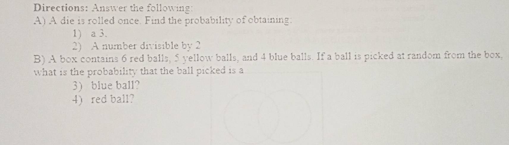 Directions: Answer the following: 
A) A die is rolled once. Find the probability of obtaining: 
1) a 3. 
2) A number divisible by 2
B) A box contains 6 red balls, 5 yellow balls, and 4 blue balls. If a ball is picked at random from the box, 
what is the probability that the ball picked is a 
3) blue ball? 
4) red ball?