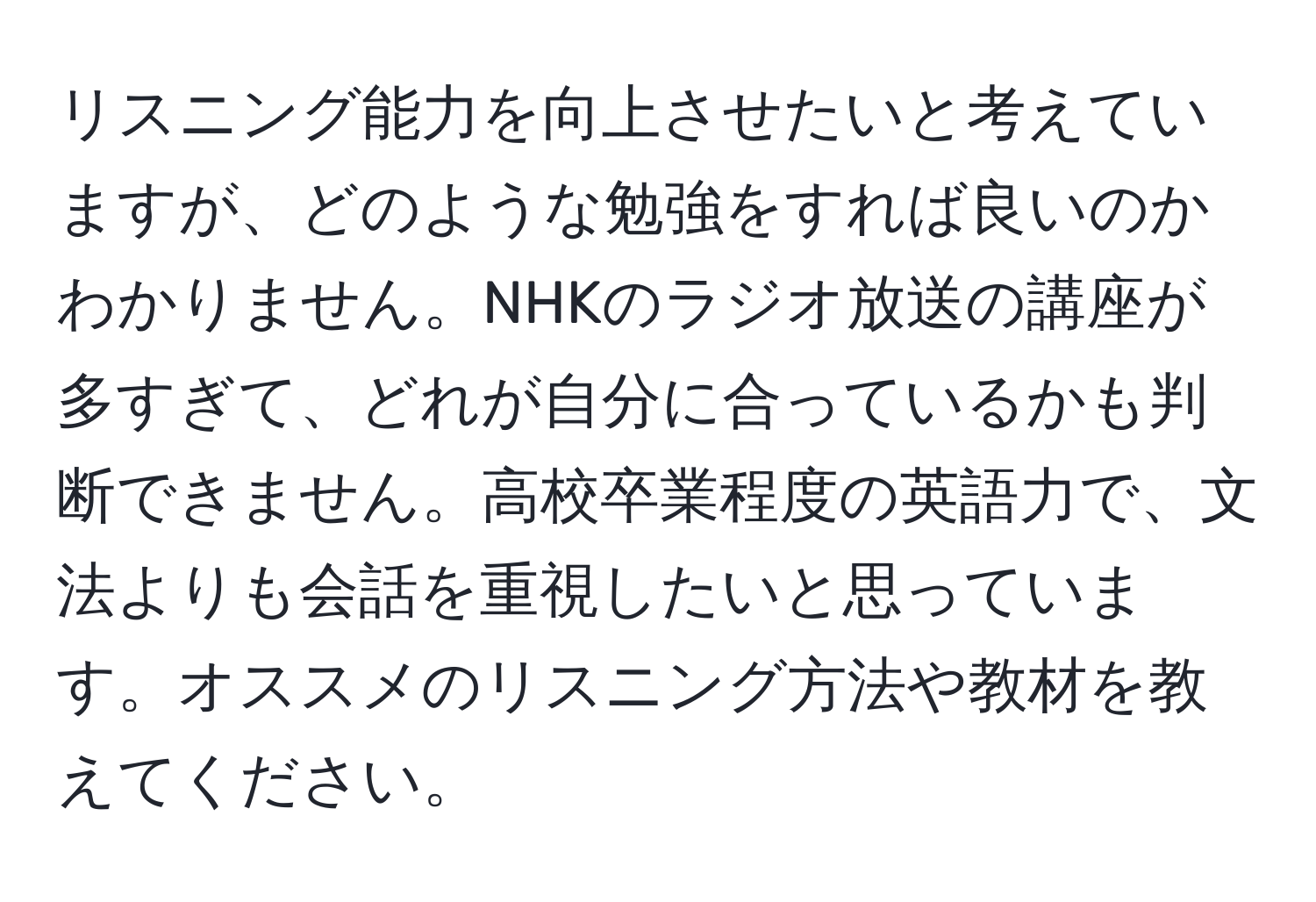 リスニング能力を向上させたいと考えていますが、どのような勉強をすれば良いのかわかりません。NHKのラジオ放送の講座が多すぎて、どれが自分に合っているかも判断できません。高校卒業程度の英語力で、文法よりも会話を重視したいと思っています。オススメのリスニング方法や教材を教えてください。