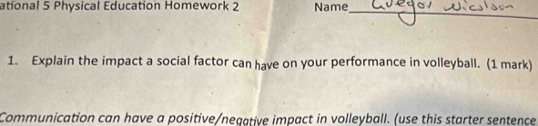 ational 5 Physical Education Homework 2 Name_ 
1. Explain the impact a social factor can have on your performance in volleyball. (1 mark) 
Communication can have a positive/negative impact in volleyball. (use this starter sentence