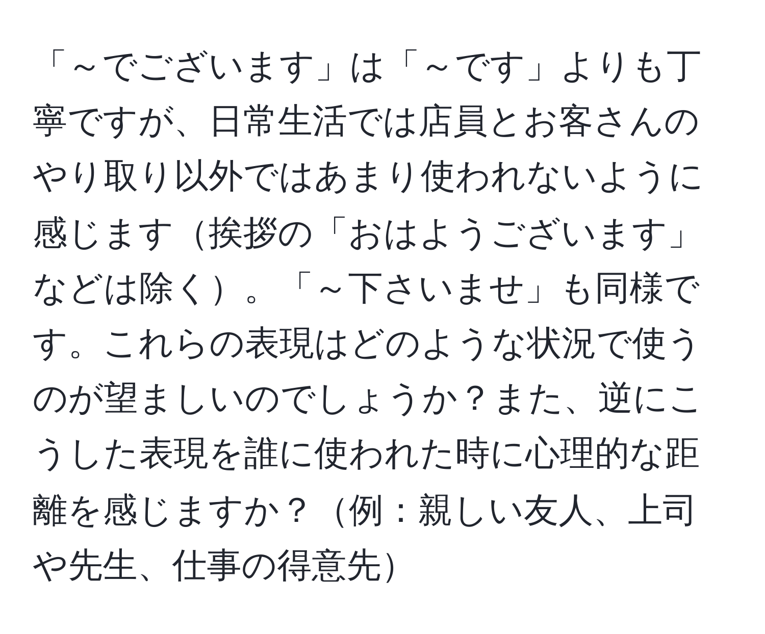 「～でございます」は「～です」よりも丁寧ですが、日常生活では店員とお客さんのやり取り以外ではあまり使われないように感じます挨拶の「おはようございます」などは除く。「～下さいませ」も同様です。これらの表現はどのような状況で使うのが望ましいのでしょうか？また、逆にこうした表現を誰に使われた時に心理的な距離を感じますか？例：親しい友人、上司や先生、仕事の得意先