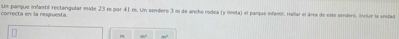 Un parque infantil rectangular mide 23 m por 41 m. Un sendero 3 m de ancho rodea (y limita) el parque infantil. Hallar el área de este sendero. Incluir la unidad 
correcta en la respuesta.
m m^2 m^3