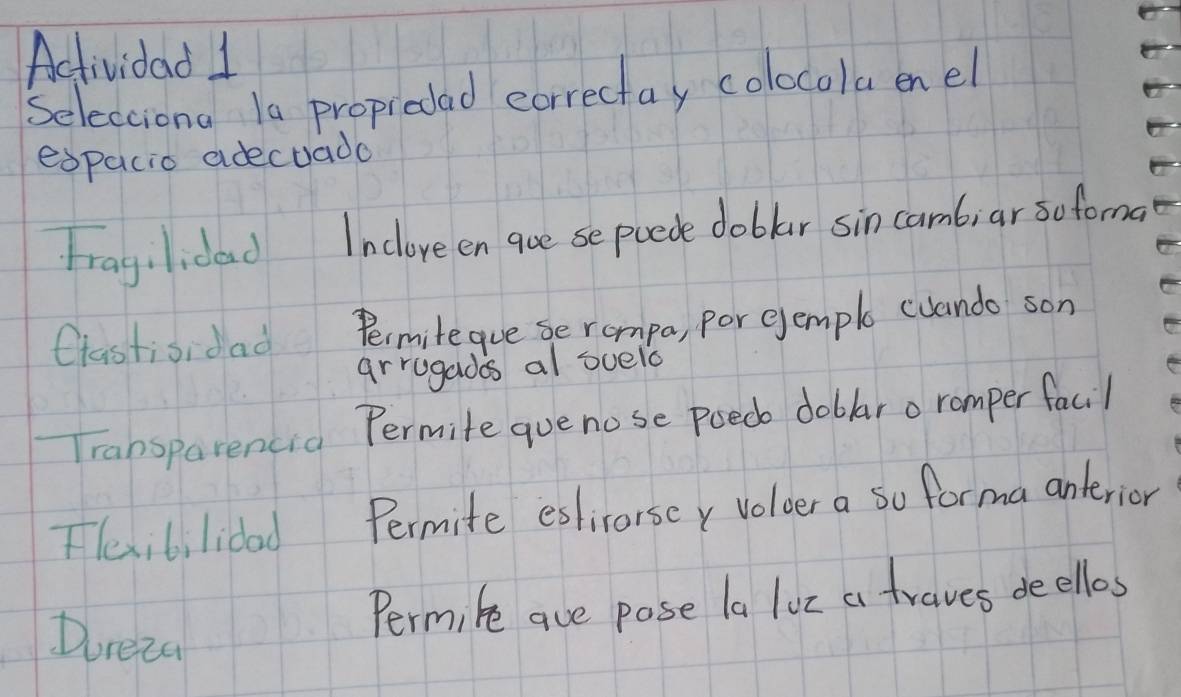 Actividad 1 
Selecciona Ia proprodad eorrectay colocolaenel 
espacio adecuado 
Fragilidad Inclove en goe se puede doblar sin camb;ar sofoma 
Ctastisidad Permitegue se rompa, por ejemple cuando son 
arrugadas al suelo 
Transparencia Permite quenose poed doblar o romper facil 
Flexibilidad Permite eslicorsey Voloer a so forma anterior 
Doreza 
Permike aue pose la loz a traves deellos