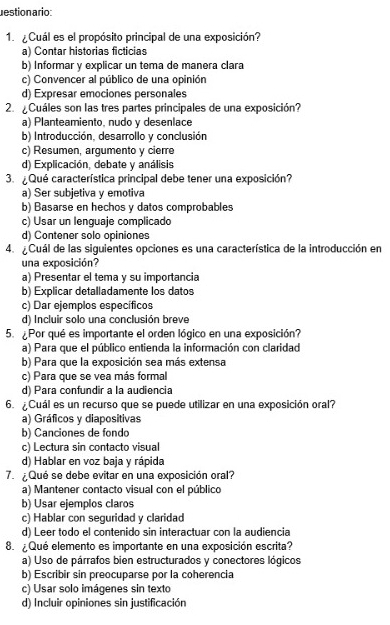 estion ario:
1.  Cuál es el propósito principal de una exposición?
a) Contar historias ficticias
b) Informar y explicar un tema de manera clara
c) Convencer al público de una opinión
d) Expresar emociones personales
2.  Cuáles son las tres partes principales de una exposición?
a) Planteamiento, nudo y desenlace
b) Introducción, desarrollo y conclusión
c) Resumen, argumento y cierre
d) Explicación, debate y análisis
3.  Qué característica principal debe tener una exposición?
a) Ser subjetiva y emotiva
b) Basarse en hechos y datos comprobables
c) Usar un lenguaje complicado
d) Contener solo opiniones
4. Cuál de las siguientes opciones es una característica de la introducción en
una exposición?
a) Presentar el tema y su importancia
b) Explicar detalladamente los datos
c) Dar ejemplos específicos
d) Incluir solo una conclusión breve
5. ¿Por qué es importante el orden lógico en una exposición?
a) Para que el público entienda la información con claridad
b) Para que la exposición sea más extensa
c) Para que se vea más formal
d) Para confundir a la audiencia
6. ¿Cuál es un recurso que se puede utilizar en una exposición oral?
a) Gráficos y diapositivas
b) Canciones de fondo
c) Lectura sin contacto visual
d) Hablar en voz baja y rápida
7.  Qué se debe evitar en una exposición oral?
a) Mantener contacto visual con el público
b) Usar ejemplos claros
c) Hablar con seguridad y claridad
d) Leer todo el contenido sin interactuar con la audiencia
8. ¿ Qué elemento es importante en una exposición escrita?
a) Uso de párrafos bien estructurados y conectores lógicos
b) Escribir sin preocuparse por la coherencia
c) Usar solo imágenes sin texto
d) Incluir opiniones sin justificación