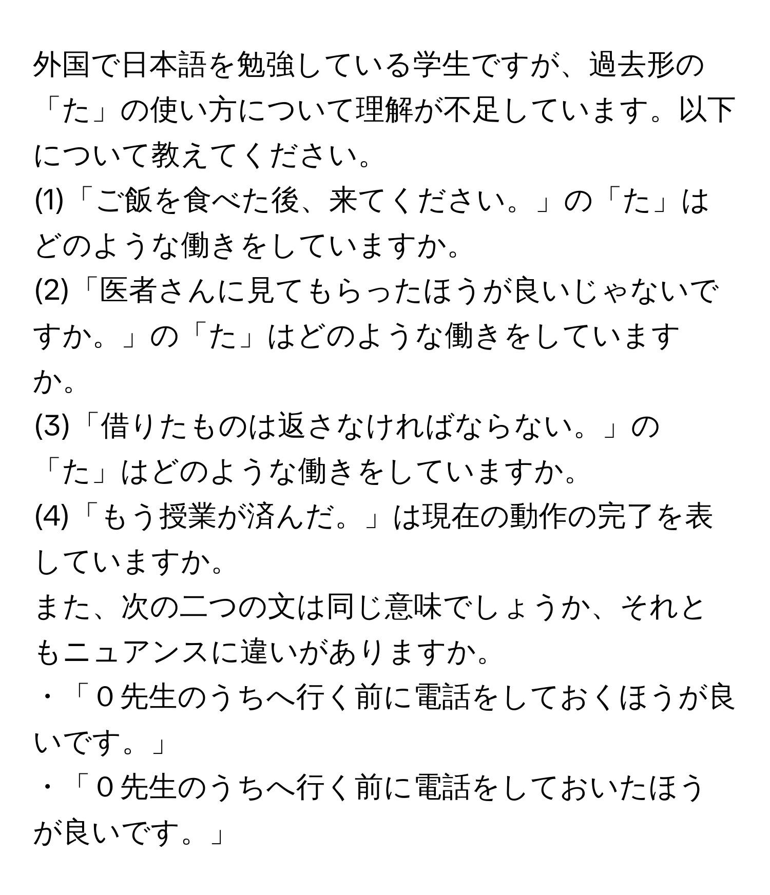 外国で日本語を勉強している学生ですが、過去形の「た」の使い方について理解が不足しています。以下について教えてください。
(1)「ご飯を食べた後、来てください。」の「た」はどのような働きをしていますか。
(2)「医者さんに見てもらったほうが良いじゃないですか。」の「た」はどのような働きをしていますか。
(3)「借りたものは返さなければならない。」の「た」はどのような働きをしていますか。
(4)「もう授業が済んだ。」は現在の動作の完了を表していますか。
また、次の二つの文は同じ意味でしょうか、それともニュアンスに違いがありますか。
・「０先生のうちへ行く前に電話をしておくほうが良いです。」
・「０先生のうちへ行く前に電話をしておいたほうが良いです。」