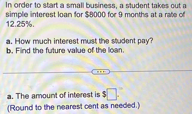 In order to start a small business, a student takes out a 
simple interest loan for $8000 for 9 months at a rate of
12.25%. 
a. How much interest must the student pay? 
b. Find the future value of the loan. 
a. The amount of interest is $□. 
(Round to the nearest cent as needed.)