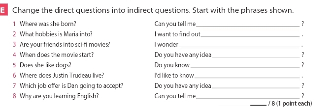 Change the direct questions into indirect questions. Start with the phrases shown. 
1 Where was she born? Can you tell me_ ? 
2 What hobbies is Maria into? I want to find out_ 
3 Are your friends into sci-fi movies? I wonder_ 
1 
4 When does the movie start? Do you have any idea_ ? 
5 Does she like dogs? Do you know_ ? 
6 Where does Justin Trudeau live? I'd like to know_ 
1 
7 Which job offer is Dan going to accept? Do you have any idea_ ? 
8 Why are you learning English? Can you tell me_ ? 
_/ 8 (1 point each)