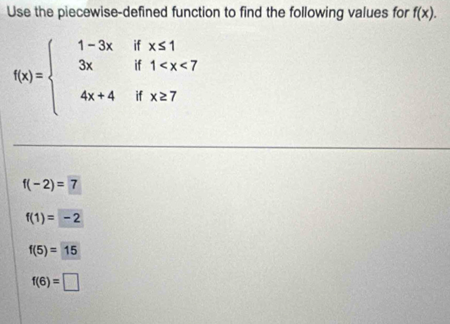 Use the piecewise-defined function to find the following values for f(x).
f(x)=beginarrayl 1-3xifx≤ 1 3xif1
f(-2)=7
f(1)=-2
f(5)=15
f(6)=□