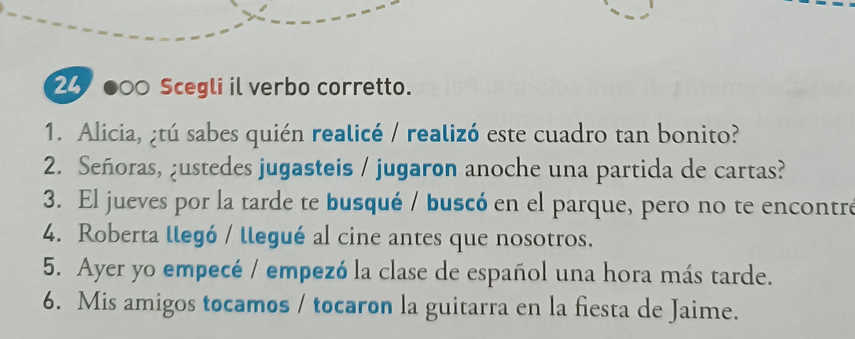 24 ●00 Scegli il verbo corretto. 
1. Alicia, ¿tú sabes quién realicé / realizó este cuadro tan bonito? 
2. Señoras, ¿ustedes jugasteis / jugaron anoche una partida de cartas? 
3. El jueves por la tarde te busqué / buscó en el parque, pero no te encontré 
4. Roberta llegó / llegué al cine antes que nosotros. 
5. Ayer yo empecé / empezó la clase de español una hora más tarde. 
6. Mis amigos tocamos / tocaron la guitarra en la fiesta de Jaime.