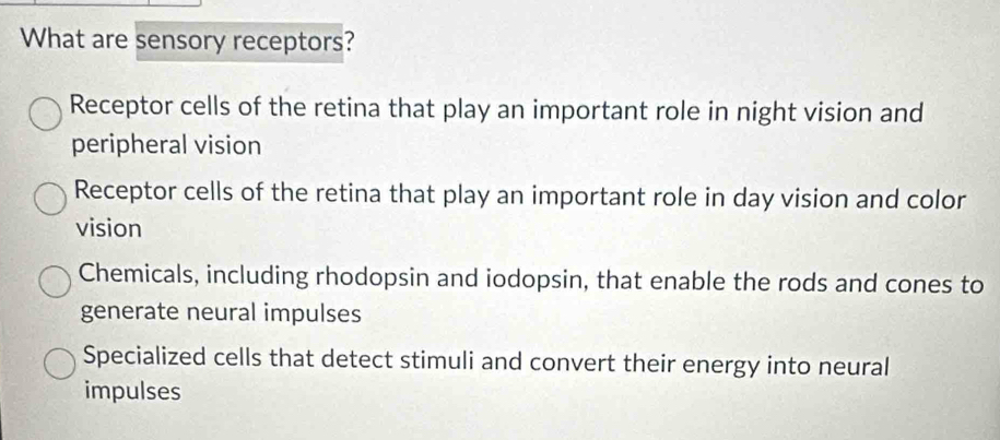 What are sensory receptors?
Receptor cells of the retina that play an important role in night vision and
peripheral vision
Receptor cells of the retina that play an important role in day vision and color
vision
Chemicals, including rhodopsin and iodopsin, that enable the rods and cones to
generate neural impulses
Specialized cells that detect stimuli and convert their energy into neural
impulses