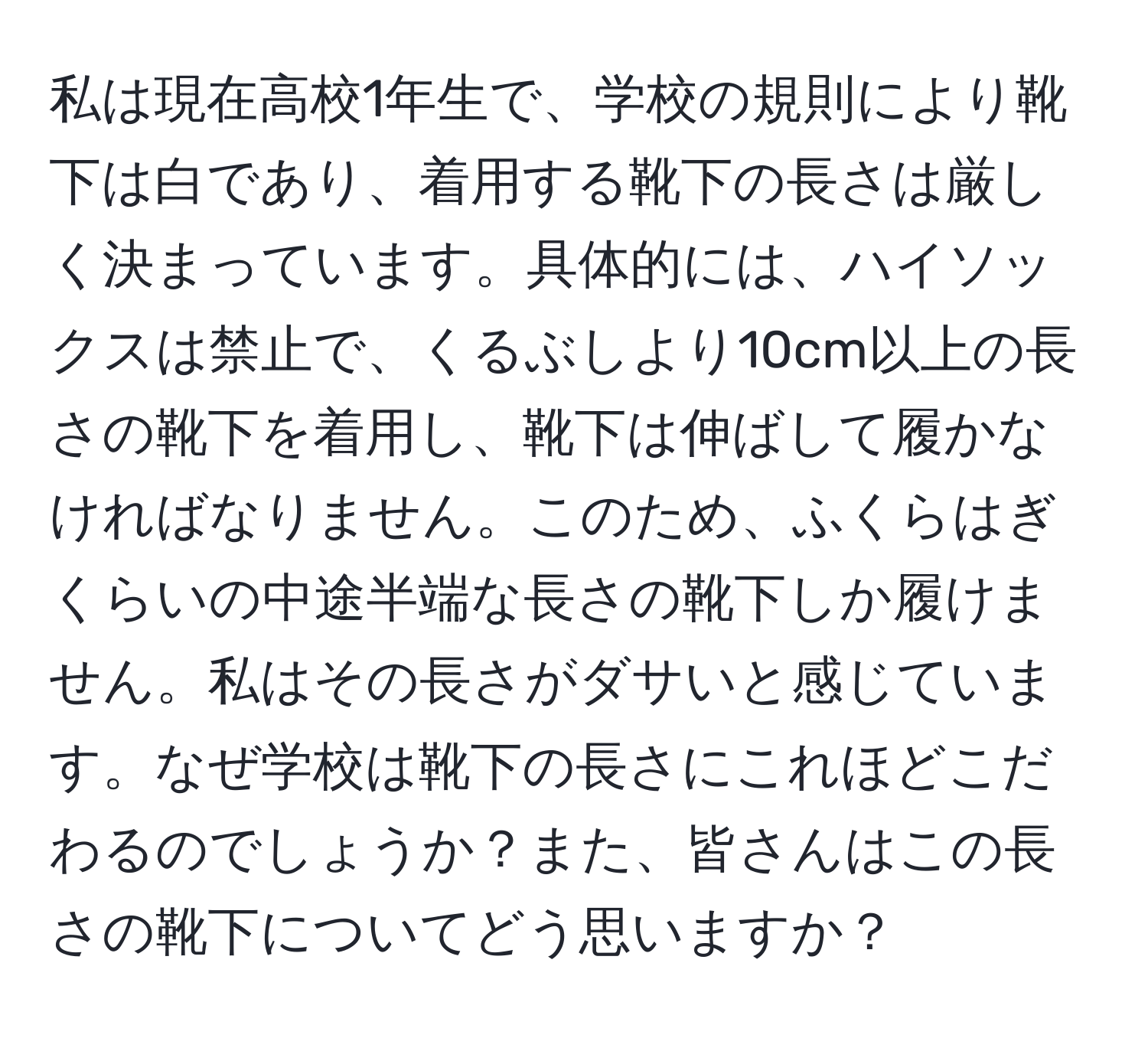 私は現在高校1年生で、学校の規則により靴下は白であり、着用する靴下の長さは厳しく決まっています。具体的には、ハイソックスは禁止で、くるぶしより10cm以上の長さの靴下を着用し、靴下は伸ばして履かなければなりません。このため、ふくらはぎくらいの中途半端な長さの靴下しか履けません。私はその長さがダサいと感じています。なぜ学校は靴下の長さにこれほどこだわるのでしょうか？また、皆さんはこの長さの靴下についてどう思いますか？