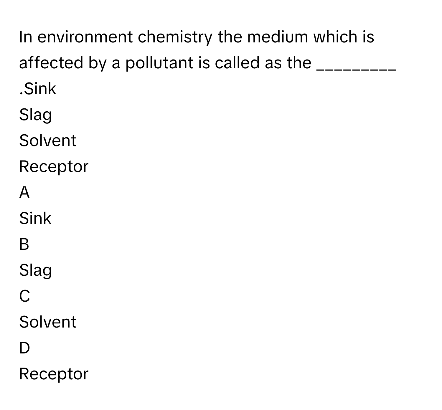 In environment chemistry the medium which is affected by a pollutant is called as the _________ .Sink
Slag
Solvent
Receptor

A  
Sink 


B  
Slag 


C  
Solvent 


D  
Receptor