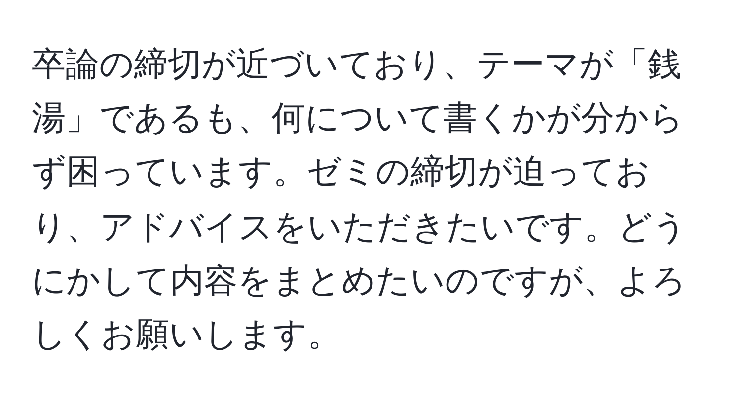 卒論の締切が近づいており、テーマが「銭湯」であるも、何について書くかが分からず困っています。ゼミの締切が迫っており、アドバイスをいただきたいです。どうにかして内容をまとめたいのですが、よろしくお願いします。