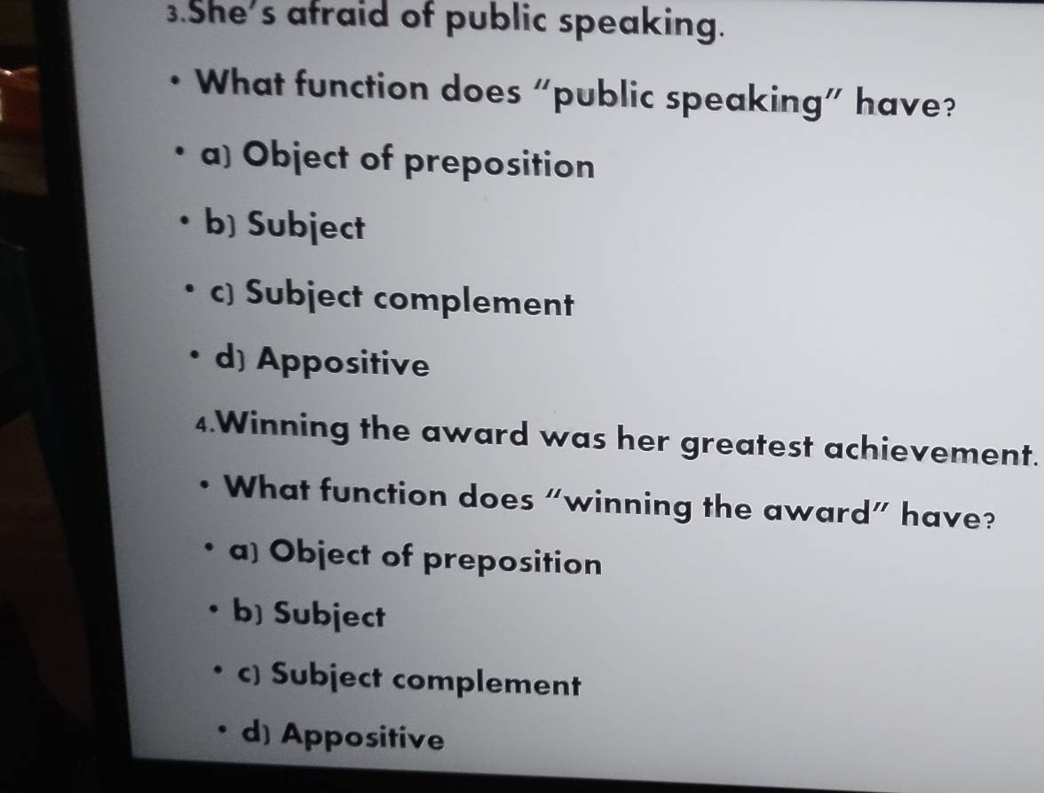 She's afraid of public speaking.
What function does “public speaking” have?
a) Object of preposition
b) Subject
c) Subject complement
d) Appositive
4.Winning the award was her greatest achievement.
What function does “winning the award” have?
a) Object of preposition
b) Subject
c) Subject complement
d) Appositive