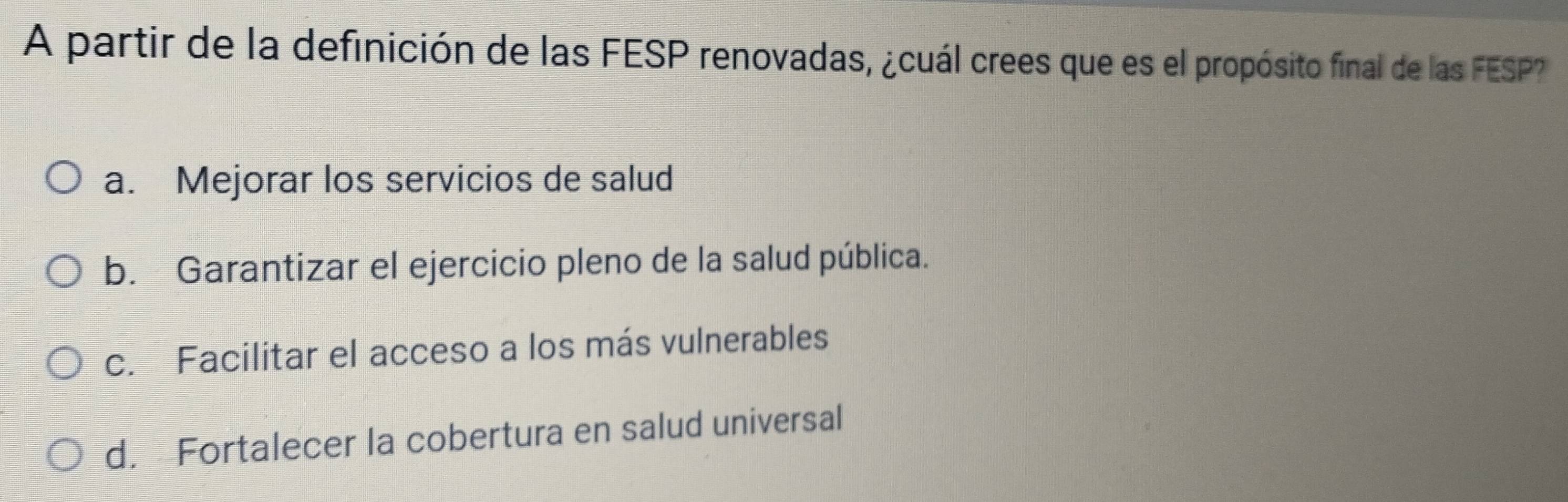 A partir de la definición de las FESP renovadas, ¿cuál crees que es el propósito final de las FESP?
a. Mejorar los servicios de salud
b. Garantizar el ejercicio pleno de la salud pública.
c. Facilitar el acceso a los más vulnerables
d. Fortalecer la cobertura en salud universal