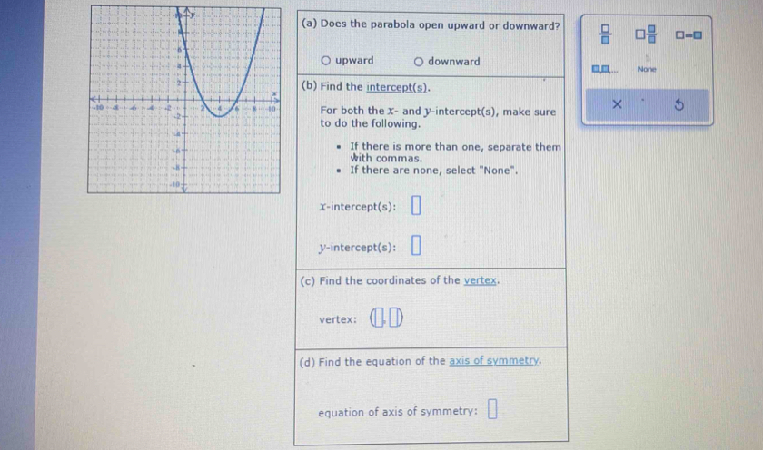 Does the parabola open upward or downward?  □ /□   □  □ /□   □ =□
upward downward
□,□,... None
(b) Find the intercept(s).
For both the X - and y-intercept(s), make sure
×
to do the following.
If there is more than one, separate them
with commas.
If there are none, select "None".
x-intercept(s):
V -intercept(s):
(c) Find the coordinates of the vertex.
vertex:
(d) Find the equation of the axis of symmetry.
equation of axis of symmetry: □