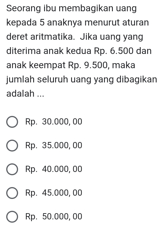 Seorang ibu membagikan uang
kepada 5 anaknya menurut aturan
deret aritmatika. Jika uang yang
diterima anak kedua Rp. 6.500 dan
anak keempat Rp. 9.500, maka
jumlah seluruh uang yang dibagikan
adalah ...
Rp. 30.000, 00
Rp. 35.000, 00
Rp. 40.000, 00
Rp. 45.000, 00
Rp. 50.000, 00