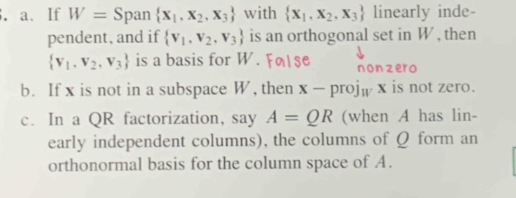 If W= Span  X_1,X_2,X_3 with  X_1,X_2,X_3 linearly inde-
pendent, and if  V_1,V_2,V_3 is an orthogonal set in W , then
 V_1,V_2,V_3 is a basis for W. non zero
b. If x is not in a subspace W, then x-proj_W x is not zero.
c. In a QR factorization, say A=QR (when A has lin-
early independent columns), the columns of Q form an
orthonormal basis for the column space of A.