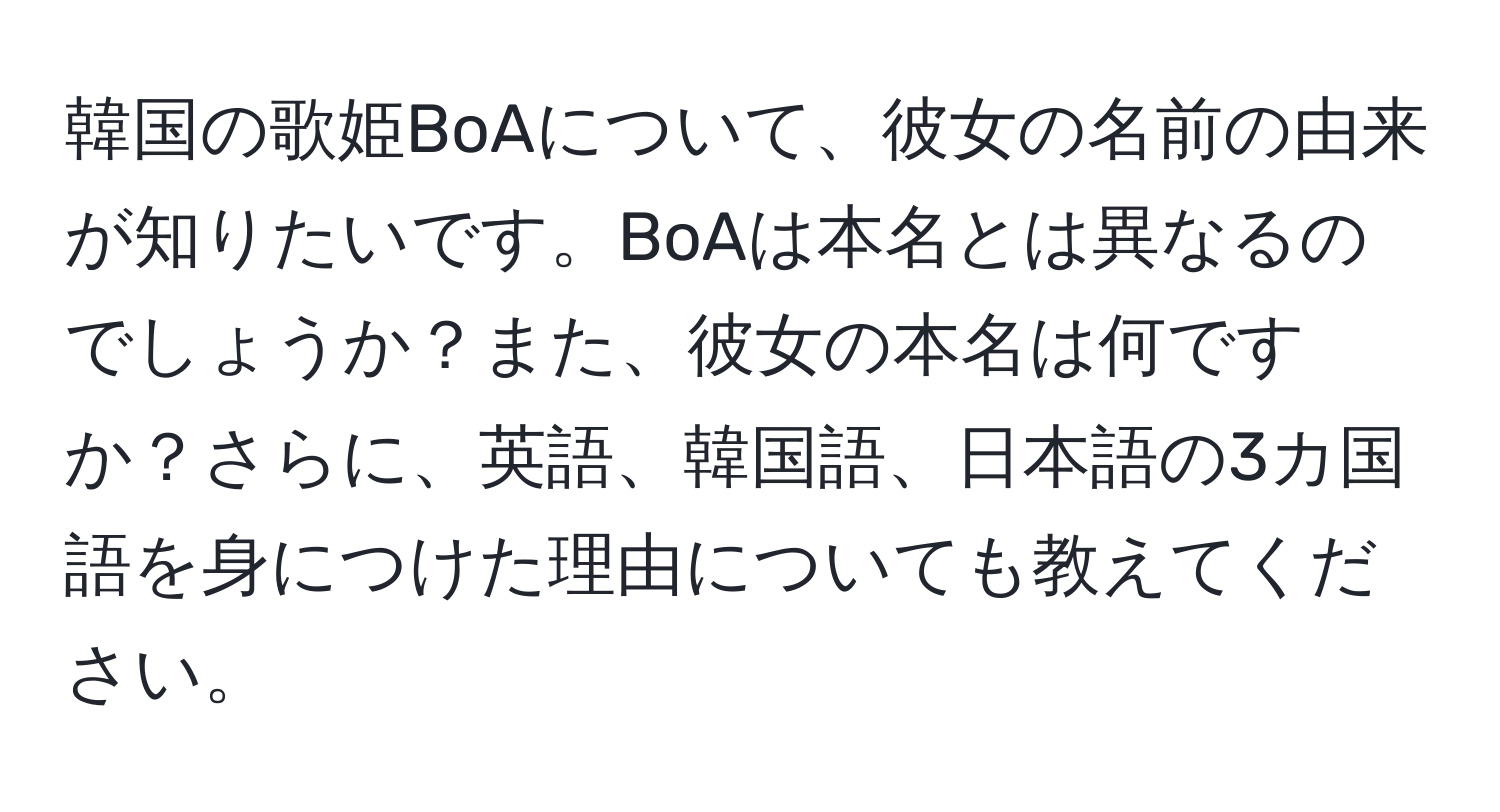 韓国の歌姫BoAについて、彼女の名前の由来が知りたいです。BoAは本名とは異なるのでしょうか？また、彼女の本名は何ですか？さらに、英語、韓国語、日本語の3カ国語を身につけた理由についても教えてください。