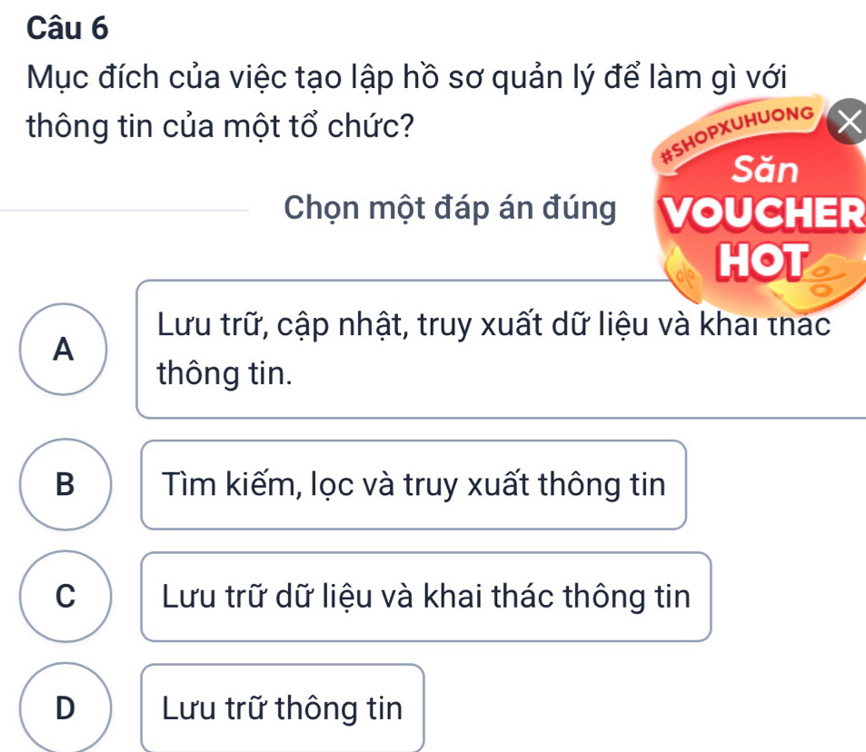 Mục đích của việc tạo lập hồ sơ quản lý để làm gì với
thông tin của một tổ chức? ×
#SHOPXUHUONG
Săn
Chọn một đáp án đúng VOUCHER
HOT
Lưu trữ, cập nhật, truy xuất dữ liệu và khai thac
A
thông tin.
B Tìm kiếm, lọc và truy xuất thông tin
C Lưu trữ dữ liệu và khai thác thông tin
D Lưu trữ thông tin