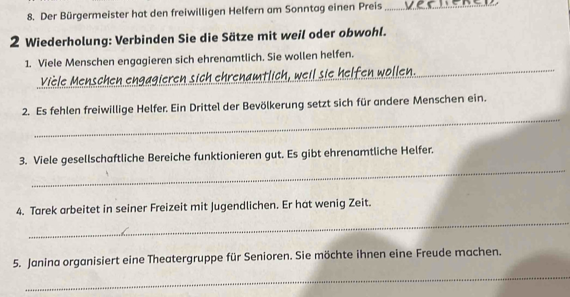 Der Bürgermeister hat den freiwilligen Helfern am Sonntag einen Preis_ 
2 Wiederholung: Verbinden Sie die Sätze mit weil oder obwohl. 
1. Viele Menschen engagieren sich ehrenamtlich. Sie wollen helfen. 
Vièle Menschen engagieren sich ehrenamtlich, weil sie helfen wöllen. 
_ 
_ 
2. Es fehlen freiwillige Helfer. Ein Drittel der Bevölkerung setzt sich für andere Menschen ein. 
_ 
3. Viele gesellschaftliche Bereiche funktionieren gut. Es gibt ehrenamtliche Helfer. 
_ 
4. Tarek arbeitet in seiner Freizeit mit Jugendlichen. Er hat wenig Zeit. 
_ 
5. Janina organisiert eine Theatergruppe für Senioren. Sie möchte ihnen eine Freude machen.