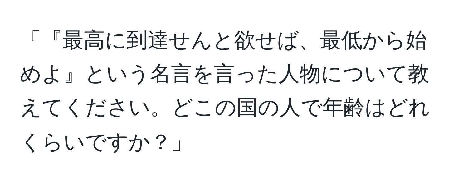 「『最高に到達せんと欲せば、最低から始めよ』という名言を言った人物について教えてください。どこの国の人で年齢はどれくらいですか？」