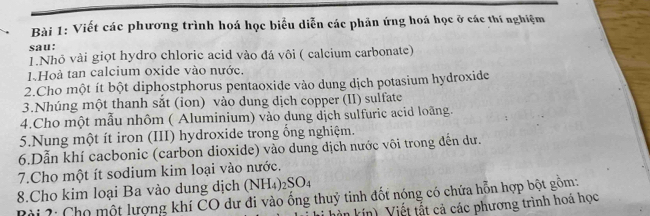 Viết các phương trình hoá học biểu diễn các phản ứng hoá học ở các thí nghiệm 
sau: 
1.Nhỏ vài giọt hydro chloric acid vào đá vôi ( calcium carbonate) 
1.Hoà tan calcium oxide vào nước. 
2.Cho một ít bột diphostphorus pentaoxide vào dung dịch potasium hydroxide 
3.Nhúng một thanh sắt (ion) vào dung dịch copper (II) sulfate 
4.Cho một mẫu nhôm ( Aluminium) vào dung dịch sulfuric acid loãng. 
5.Nung một ít iron (III) hydroxide trong ồng nghiệm. 
6.Dẫn khí cacbonic (carbon dioxide) vào dung dịch nước vôi trong đến dư. 
7.Cho một ít sodium kim loại vào nước. 
8.Cho kim loại Ba vào dung dịch (NH 4)2SO4 
Rài 2: Chọ một lượng khí CO dư đi vào ống thuỷ tinh đốt nóng có chứa hỗn hợp bột gồm: 
vi hìn kín). Viết tất cả các phương trình hoá học