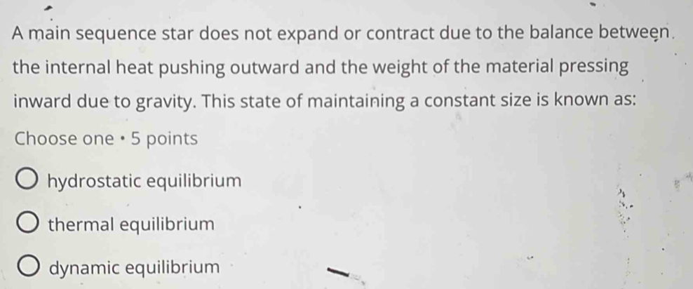 A main sequence star does not expand or contract due to the balance betweęn.
the internal heat pushing outward and the weight of the material pressing
inward due to gravity. This state of maintaining a constant size is known as:
Choose one • 5 points
hydrostatic equilibrium
thermal equilibrium
dynamic equilibrium