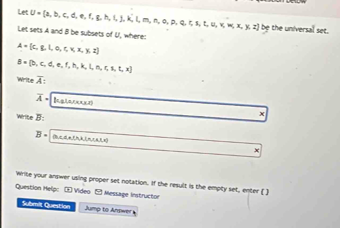 Let U= a,b,c,d,e,f,g,h,i,j,k,l,m,n,o,p,q,r,s,t,u,v,w,x,y,z be the universal set. 
Let sets A and B be subsets of U, where:
A= c,g,l,o,r,v,x,y,z
B= b,c,d,e,f,h,k,l,n,r,s,t,x
Write overline A
overline A= lc,g,1,0,1,x,x y,z
Write overline B : 
×
overline B= b,c,d,e,f,h,k,l,n,r,s,1,x
× 
Write your answer using proper set notation. If the result is the empty set, enter   
Question Help: - Video - Message instructor 
Submit Question Jump to Answer