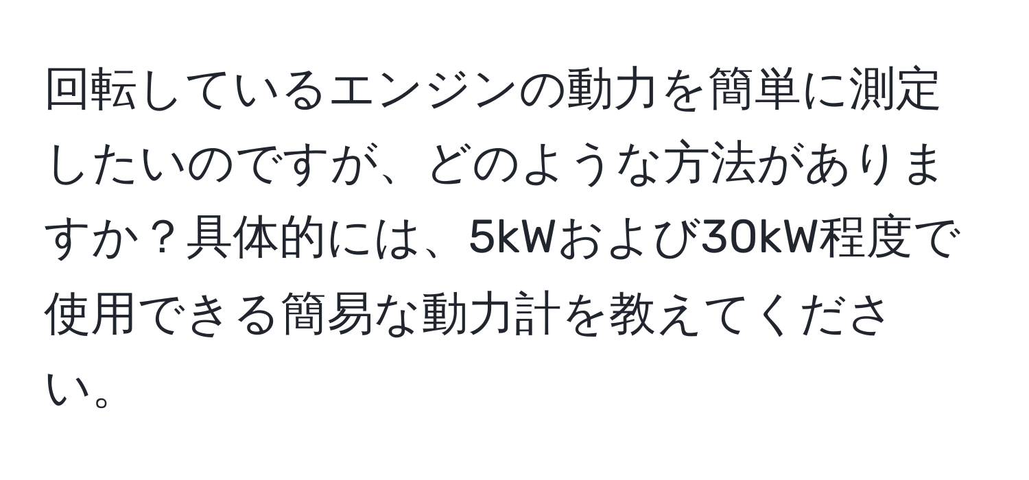 回転しているエンジンの動力を簡単に測定したいのですが、どのような方法がありますか？具体的には、5kWおよび30kW程度で使用できる簡易な動力計を教えてください。