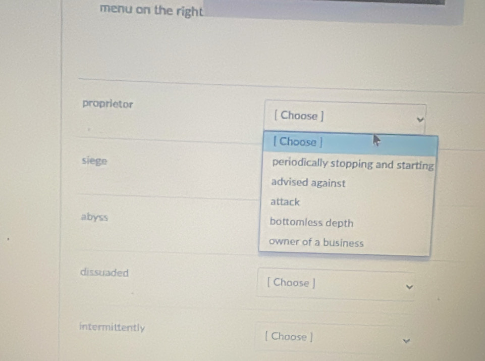 menu on the right
proprietor
[ Choose ]
[ Choose ]
siege periodically stopping and starting
advised against
attack
abyss bottomless depth
owner of a business
dissuaded
[ Choose ]
intermittently
[ Choose ]