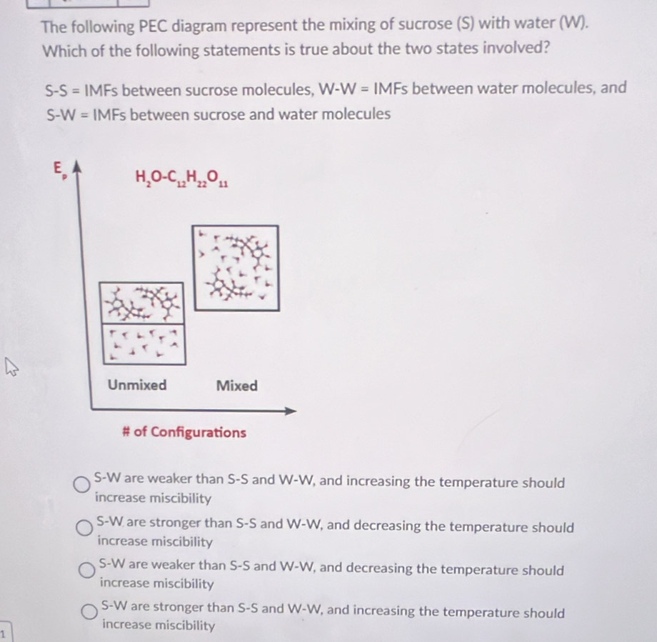 The following PEC diagram represent the mixing of sucrose (S) with water (W).
Which of the following statements is true about the two states involved?
S-S= IMFs between sucrose molecules, W-W=IMFs; between water molecules, and
S-W= IMFs between sucrose and water molecules
S-W are weaker than S-S and W-W, and increasing the temperature should
increase miscibility
S-W are stronger than S-S and W-W, and decreasing the temperature should
increase miscibility
S-W are weaker than S-S and W-W , and decreasing the temperature should
increase miscibility
S-W are stronger than S-S and W-W , and increasing the temperature should
increase miscibility
1