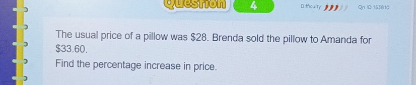 Difficulty Qn ID 153810 
The usual price of a pillow was $28. Brenda sold the pillow to Amanda for
$33.60. 
Find the percentage increase in price.