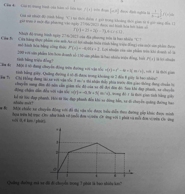 Giá trị trung bình của hàm số liên tục f(x) trên đoạn [a;b] được định nghĩa là  1/b-a ∈tlimits _a^(bf(x)dx
Giả sử nhiệt độ (tính bằng ^circ)C) tạai thời điểm ≠ giờ trong khoảng thời gian từ 6 giờ sáng đến 12
giờ trưa ở một địa phương vào ngày 27/06/2023 được mô hình hóa bởi hàm số
T(t)=25+2(t-7),6≤ t≤ 12,
Nhiệt độ trung bình ngày 27/6/2023 của địa phương trên là bao nhiêu°C ?
Câu 5: Cửa hàng thực phẩm của anh An có lợi nhuận biên (tính bằng triệu đồng) của một sản phẩm được
mô hình hóa bằng công thức P'(x)=-0,01x+2. Lợi nhuận của sản phẩm trên khi đoanh số là
200 với sản phẩm lớn hơn doanh số 150 sản phẩm là bao nhiêu triệu đồng, biết P(x) là lợi nhuận
tính bằng triệu đồng?
Câu 6:  Một ô tô đang chuyển động trên đường với vận tốc v(t)=t^2-4t+1(m/s) , với t là thời gian
tính bằng giây. Quãng đường ô tô đi được trong khoảng từ 2 đến 8 giây là bao nhiêu?
Câu 7: Chị Hồng đang lái xe với vận tốc 5 m / s thì nhận thấy phía trước đèn giao thông đang chuẩn bị
chuyển sang đèn đò nên cần giảm tốc độ của xe đề đợi đèn đỏ. Sau khi đạp phanh, xe chuyển
động chậm dần đều với vận tốc v(t)=-0,5t+5(m/s) , trong đó  là thời gian tính bằng giây
kể từ lúc đạp phanh. Hỏi từ lúc đạp phanh đến khi xe dừng hằn, xe di chuyển quãng đường bao
nhiêu mét?
Su 8: Một chiếc xe chuyển động với đồ thị vận tốc được biểu diễn theo đường gắp khúc được minh
họa trên hệ trục Otν như hình vẽ (mỗi đơn vị trên Ot ứng với 1 phút và mỗi đơn vị trên Ov ứng
với 0, 4 km / phút).
3
2
0
t
1 4 6 7
Quãng đường mà xe đã di chuyển trong 7 phút là bao nhiêu km?