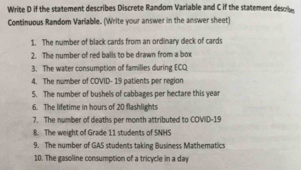 Write D if the statement describes Discrete Random Variable and C if the statement describes 
Continuous Random Variable. (Write your answer in the answer sheet) 
1. The number of black cards from an ordinary deck of cards 
2. The number of red balls to be drawn from a box 
3. The water consumption of families during ECQ 
4. The number of COVID- 19 patients per region 
5. The number of bushels of cabbages per hectare this year
6. The lifetime in hours of 20 flashlights 
7. The number of deaths per month attributed to COVID-19 
8. The weight of Grade 11 students of SNHS 
9. The number of GAS students taking Business Mathematics 
10. The gasoline consumption of a tricycle in a day