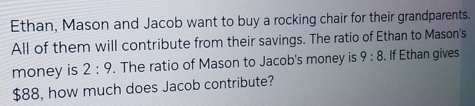 Ethan, Mason and Jacob want to buy a rocking chair for their grandparents. 
All of them will contribute from their savings. The ratio of Ethan to Mason's 
money is 2:9. The ratio of Mason to Jacob's money is 9:8. If Ethan gives
$88, how much does Jacob contribute?