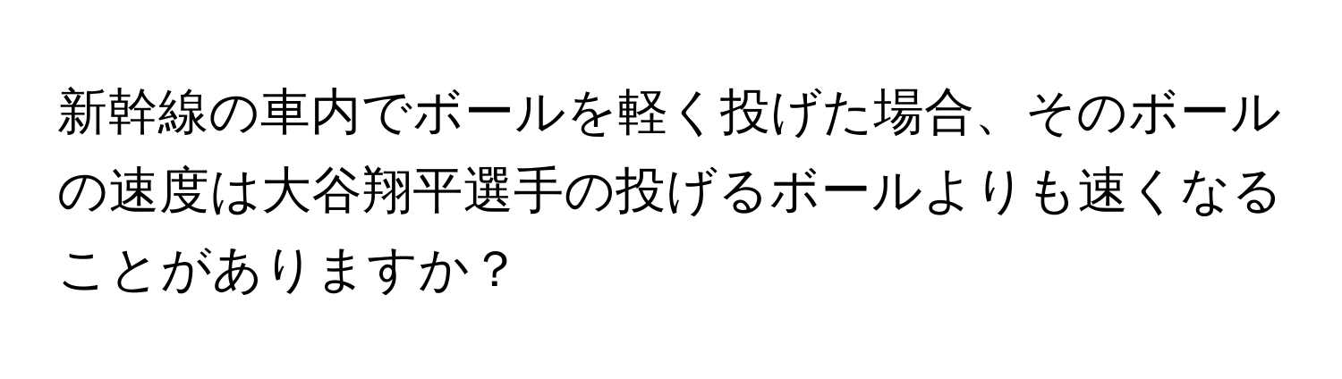新幹線の車内でボールを軽く投げた場合、そのボールの速度は大谷翔平選手の投げるボールよりも速くなることがありますか？