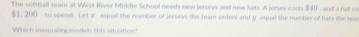 The softball team at West River Middle School needs new jerseys and new hats. A jersey costs $40 , and a hat co
$1, 200 to spend. Let x equal the number of jerseys the team orders and y equal the number of hats the tear 
Which inequality models this situation?