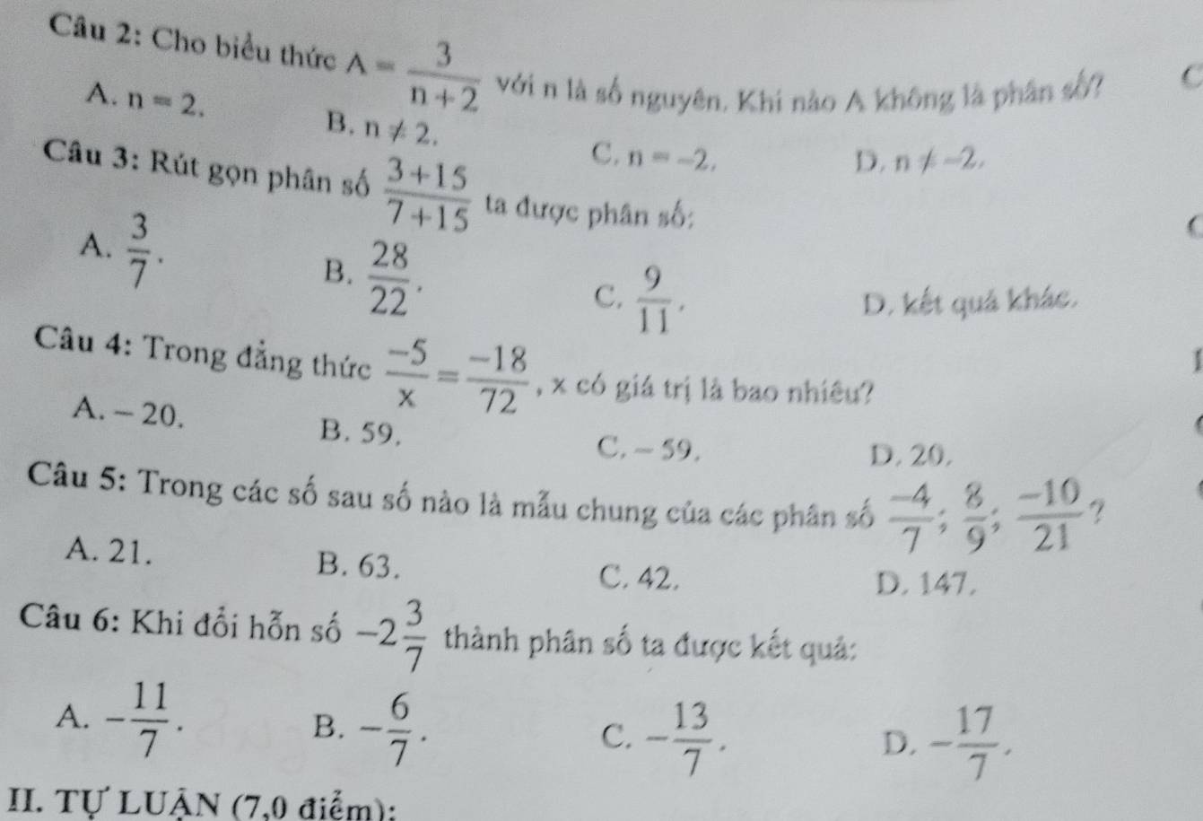 Cho biểu thức A= 3/n+2  với n là số nguyên. Khi nào A không là phân số? C
A. n=2. B. n!= 2. 
C. n=-2, D. n!= -2, 
Câu 3: Rút gọn phân số  (3+15)/7+15  ta được phân số:
A.  3/7 . 

B.  28/22 .
C.  9/11 , D. kết quả khác.
Câu 4: Trong đẳng thức  (-5)/x = (-18)/72  , x có giá trị là bao nhiêu?
A. - 20. B. 59.
C. ~ 59. D. 20.
Câu 5: Trong các số sau số nào là mẫu chung của các phân số  (-4)/7 ;  8/9 ;  (-10)/21  ?
A. 21. B. 63.
C. 42. D. 147.
Câu 6: Khi đổi hỗn số -2 3/7  thành phân số ta được kết quả:
A. - 11/7 . B. - 6/7 . C. - 13/7 .
D. - 17/7 . 
II. Tự LUẬN (7,0 điểm):