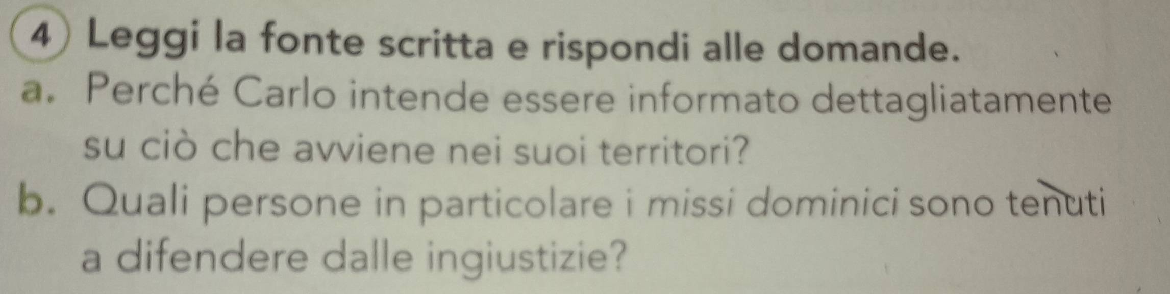 Leggi la fonte scritta e rispondi alle domande. 
a. Perché Carlo intende essere informato dettagliatamente 
su ciò che avviene nei suoi territori? 
b. Quali persone in particolare i missi dominici sono tenuti 
a difendere dalle ingiustizie?