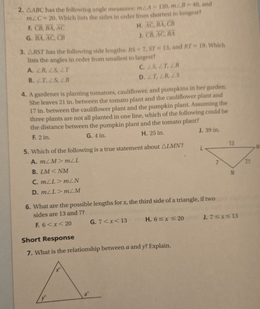 △ ABC has the following angle measures: m∠ A=120,m∠ B=40. and
m∠ C=20. Which lists the sides in order from shortest to longest?
F. overline CB,overline BA,overline AC H. overline AC,overline BA,overline CB
G. overline BA,overline AC,overline CB
J. overline CB,overline AC,overline BA
3. △ RST has the following side lengths: RS=7,ST=13 , and RT=19 , Which
lists the angles in order from smallest to largest?
A. ∠ R,∠ S,∠ T
C. ∠ S,∠ T,∠ R
B. ∠ T,∠ S,∠ R
D. ∠ T,∠ R,∠ S
4. A gardener is planting tomatoes, cauliflower, and pumpkins in her garden.
She leaves 21 in. between the tomato plant and the cauliflower plant and
17 in. between the cauliflower plant and the pumpkin plant. Assuming the
three plants are not all planted in one line, which of the following could be
the distance between the pumpkin plant and the tomato plant?
F. 2 in. G. 4 in. H. 25 in. J. 39 in.
5. Which of the following is a true statement about △ LMN ?
A. m∠ M>m∠ L
B. LM
C. m∠ L>m∠ N
D. m∠ L>m∠ M
6. What are the possible lengths for x, the third side of a triangle, if two
sides are 13 and 7?
F. 6 G. 7 H. 6≤ x≤ 20 J. 7≤ x≤ 13
Short Response
7. What is the relationship between a and y? Explain.