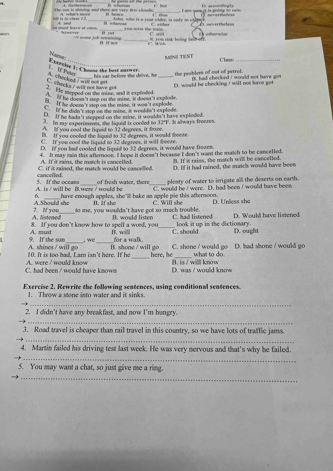 he gains all the prizes.
A. furthermore B. whereas C. but D. accordingly
The sun is shining and there are very few clouds; _, I am sure it is going to rain.
A. what's more B. hence C. thu
till is in class 12. _John, who is a year older, is only in class I. D. nevertheless
A. and B. whereas C. either D. nevertheless
u must leave at once. _you miss the train.
` however 
eon. B. yet C. still D otherwise
--t some job retraining. _it, you risk being laid off.
B. If not C. With
Name: MINI TEST Class:_
Exercise 1: Choose the best answer.
1. If Peter
his car before the drive, he _the problem of out of petrol.
B. had checked / would not have got
A. checked / will not get
C. checks / will not have got
D. would be checking / will not have got
2. He stepped on the mine, and it exploded.
A. If he doesn’t step on the mine, it doesn’t explode.
B. If he doesn’t step on the mine, it won’t explode.
C. If he didn’t step on the mine, it wouldn’t explode.
D. If he hadn’t stepped on the mine, it wouldn’t have exploded.
3. In my experiments, the liquid is cooled to 32°F. It always freezes.
A. If you cool the liquid to 32 degrees, it froze.
B. If you cooled the liquid to 32 degrees, it would freeze.
C. If you cool the liquid to 32 degrees, it will freeze.
D. If you had cooled the liquid to 32 degrees, it would have frozen.
4. It may rain this afternoon. I hope it doesn’t because I don’t want the match to be cancelled.
A. If it rains, the match is cancelled. B. If it rains, the match will be cancelled.
C. if it rained, the match would be cancelled. D. If it had rained, the match would have been
cancelled.
5. If the oceans _of fresh water, there_ plenty of water to irrigate all the deserts on earth.
A. is / will be B.were / would be C. would be / were. D. had been / would have been
6. _have enough apples, she’ll bake an apple pie this afternoon.
A.Should she B. If she C. Will she D. Unless she
7. If you_ to me, you wouldn’t have got so much trouble.
A. listened B. would listen C. had listened D. Would have listened
8. If you don’t know how to spell a word, you_ look it up in the dictionary.
A. must B. will C. should D. ought
9. If the sun _, we_ for a walk.
A. shines / will go B. shone / will go C. shone / would go D. had shone / would go
10. It is too bad, Lam isn’t here. If he _here, he _what to do.
A. were / would know B. is / will know
C. had been / would have known D. was / would know
Exercise 2. Rewrite the following sentences, using conditional sentences.
1. Throw a stone into water and it sinks.
_
_
2. I didn’t have any breakfast, and now I’m hungry.
3. Road travel is cheaper than rail travel in this country, so we have lots of traffic jams.
__
_
4. Martin failed his driving test last week. He was very nervous and that’s why he failed.
5. You may want a chat, so just give me a ring.
_