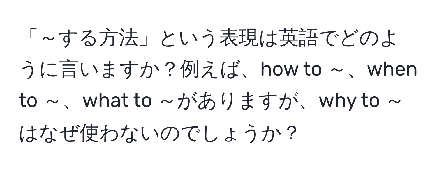 「～する方法」という表現は英語でどのように言いますか？例えば、how to ～、when to ～、what to ～がありますが、why to ～はなぜ使わないのでしょうか？