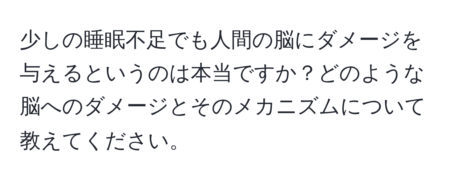 少しの睡眠不足でも人間の脳にダメージを与えるというのは本当ですか？どのような脳へのダメージとそのメカニズムについて教えてください。