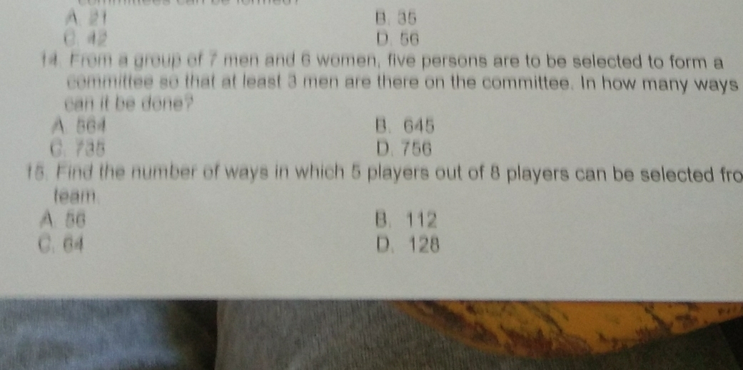 A. 21 B. 35
C. 42 D. 56
14. From a group of 7 men and 6 women, five persons are to be selected to form a
committee so that at least 3 men are there on the committee. In how many ways
can it be done?
A. 564 B. 645
C. 735 D. 756
15. Find the number of ways in which 5 players out of 8 players can be selected fro
team.
A. 56 B. 112
C. 64 D. 128