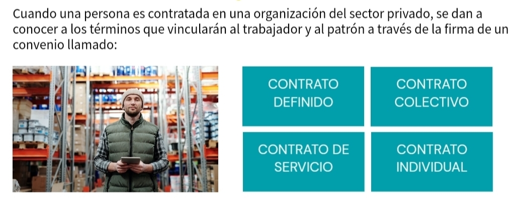 Cuando una persona es contratada en una organización del sector privado, se dan a
conocer a los términos que vincularán al trabajador y al patrón a través de la firma de un
convenio llamado:
CONTRATO CONTRATO
DEFINIDO COLECTIVO
CONTRATO DE CONTRATO
SERVICIO INDIVIDUAL