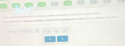 √1 √ 4 -5 √6 = 7 = 8 -9
Tho 
Write a balanced equation for the following reaction. Remember to include the states of matter. 
Nots: Reference the General solublity rufes for lonic compounds in water table for additional information.
overline HF(aq)+KOH(aq)to □  □ -□
×