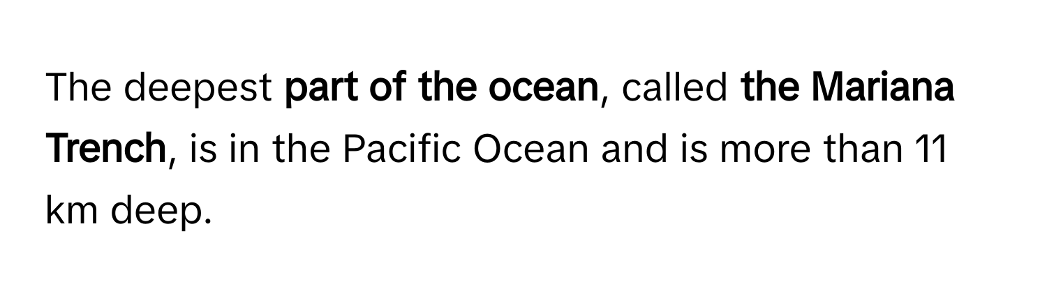 The deepest  **part of the ocean**, called **the Mariana Trench**, is in the Pacific Ocean and is more than 11 km deep.