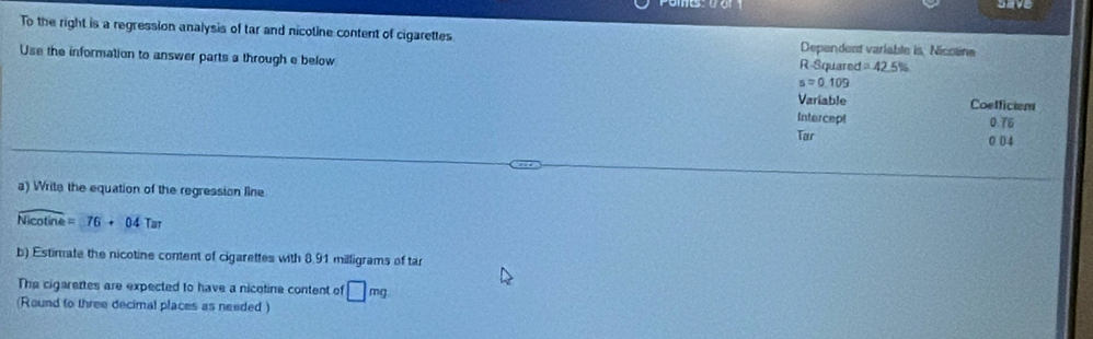 Dave 
To the right is a regression analysis of tar and nicotine content of cigarettes Dependent variable is Nicoline 
Use the information to answer parts a through e below R-Squared =42.5%
s=0.109
Variable Coefficient 
Intercept 
0 overline IE
Tar
0 04
a) Write the equation of the regression line
overline Nicot ine=76+04Tar
b) Estimate the nicotine content of cigarettes with 8.91 milligrams of ta 
The cigarettes are expected to have a nicotine content of □ mg
(Round to three decimal places as needed )