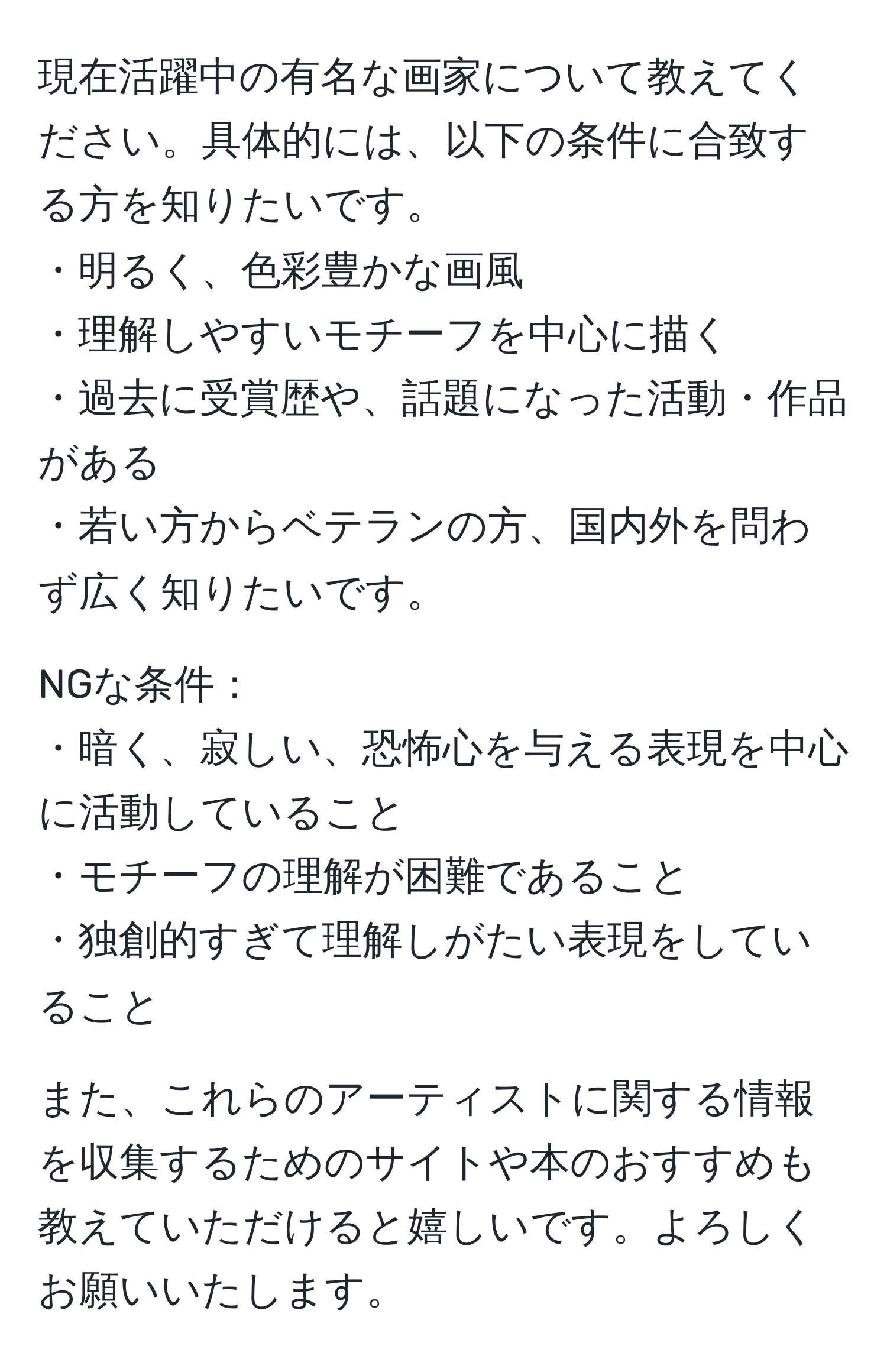 現在活躍中の有名な画家について教えてください。具体的には、以下の条件に合致する方を知りたいです。  
・明るく、色彩豊かな画風  
・理解しやすいモチーフを中心に描く  
・過去に受賞歴や、話題になった活動・作品がある    
・若い方からベテランの方、国内外を問わず広く知りたいです。  

NGな条件：  
・暗く、寂しい、恐怖心を与える表現を中心に活動していること  
・モチーフの理解が困難であること  
・独創的すぎて理解しがたい表現をしていること  

また、これらのアーティストに関する情報を収集するためのサイトや本のおすすめも教えていただけると嬉しいです。よろしくお願いいたします。