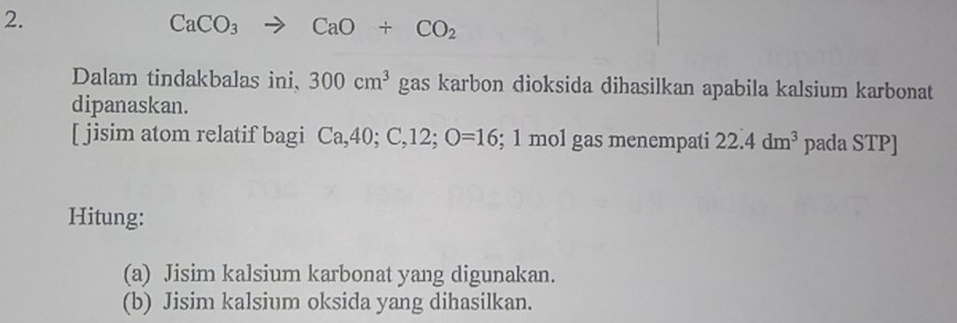 CaCO_3 to CaO+CO_2
Dalam tindakbalas ini, 300cm^3 gas karbon dioksida dihasilkan apabila kalsium karbonat 
dipanaskan. 
[ jisim atom relatif bagi Ca, 40; C, 12; O=16; 1 mol gas menempati 22.4dm^3 pada STP] 
Hitung: 
(a) Jisim kalsium karbonat yang digunakan. 
(b) Jisim kalsium oksida yang dihasilkan.